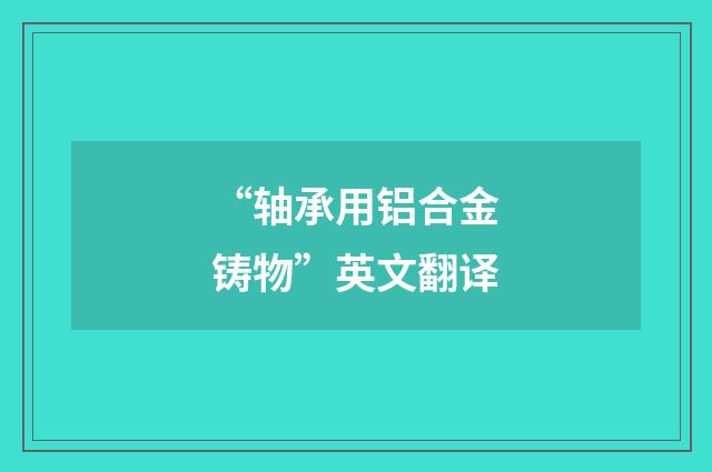 “轴承用铝合金铸物”英文翻译