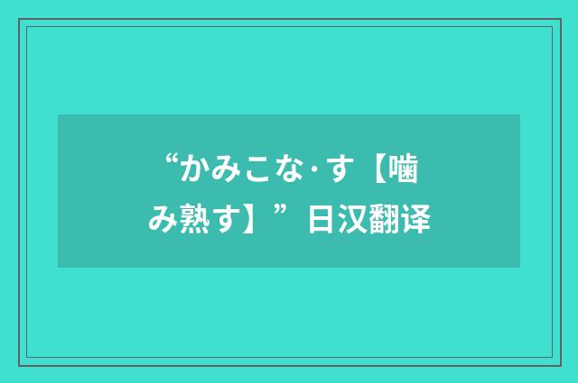 “かみこな·す【噛み熟す】”日汉翻译