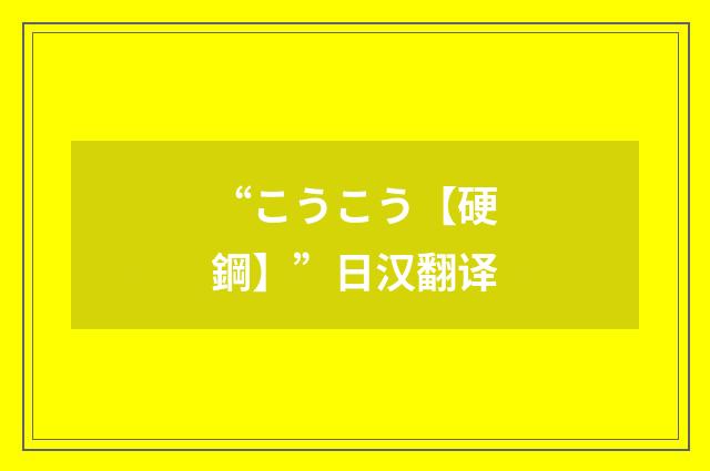 “こうこう【硬鋼】”日汉翻译