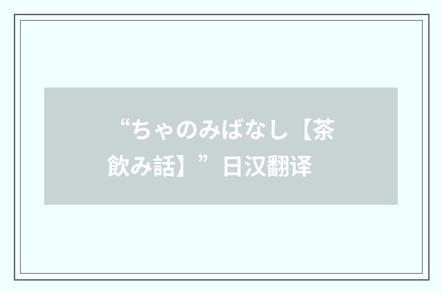 “ちゃのみばなし【茶飲み話】”日汉翻译