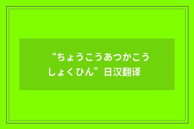 “ちょうこうあつかこうしょくひん”日汉翻译