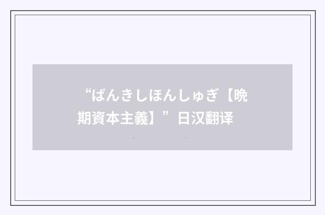 “ばんきしほんしゅぎ【晩期資本主義】”日汉翻译