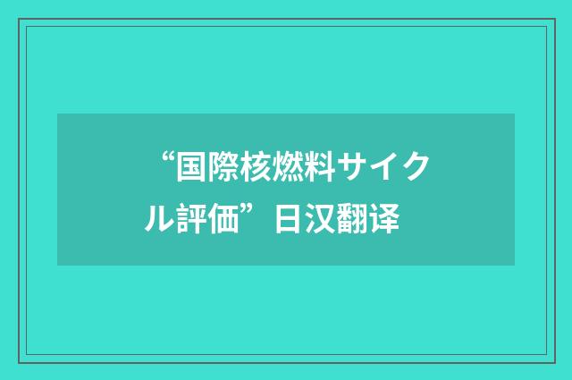 “国際核燃料サイクル評価”日汉翻译