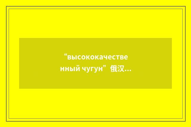 “высококачественный чугун”俄汉翻译