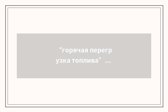 “горячая перегрузка топлива”俄汉翻译