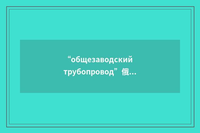 “общезаводский трубопровод”俄汉翻译