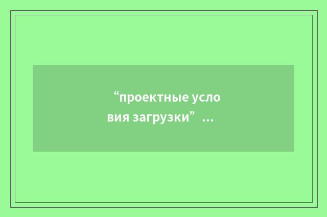 “проектные условия загрузки”俄汉翻译