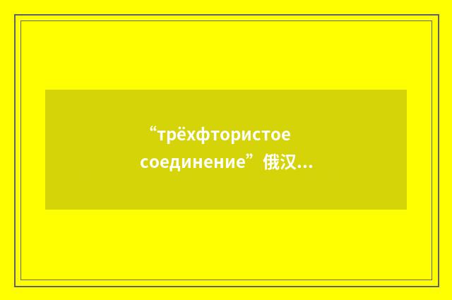 “трёхфтористое соединение”俄汉翻译