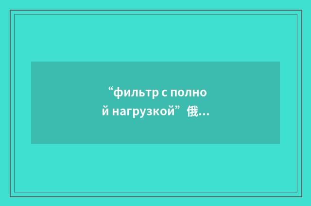 “фильтр с полной нагрузкой”俄汉翻译