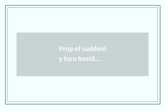 Prop of suddenly turn hostile how of suddenly turn hostile?