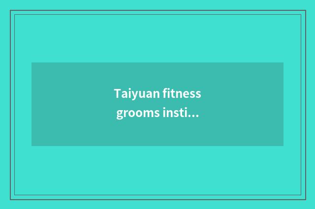 Taiyuan fitness grooms institute, does Shanxi Taiyuan fitness groom does the ins