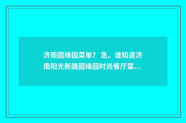 济南圆缘园菜单? 急。谁知道济南阳光新路圆缘园时尚餐厅菜单?英文双语对照