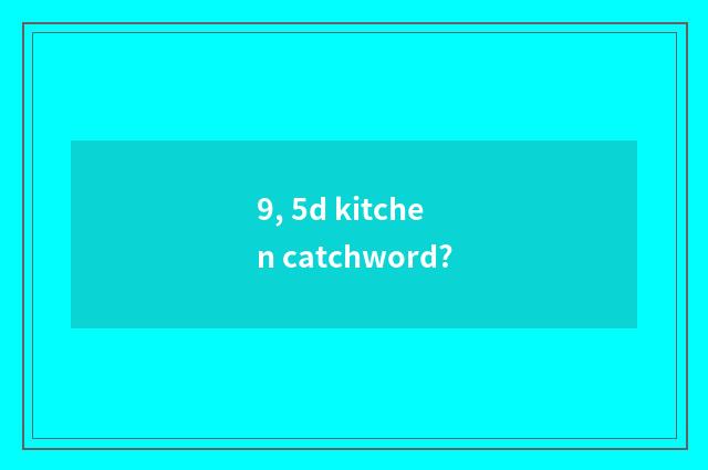 9, 5d kitchen catchword?