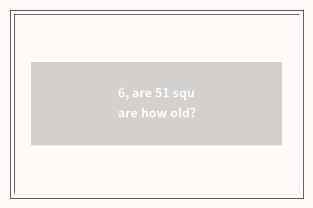 6, are 51 square how old?