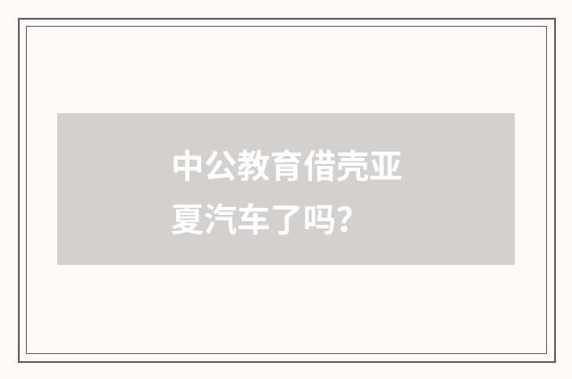 中公教育借壳亚夏汽车了吗?