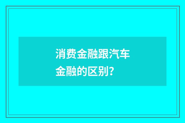 消费金融跟汽车金融的区别?