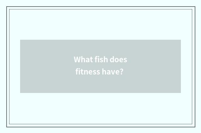 What fish does fitness have?