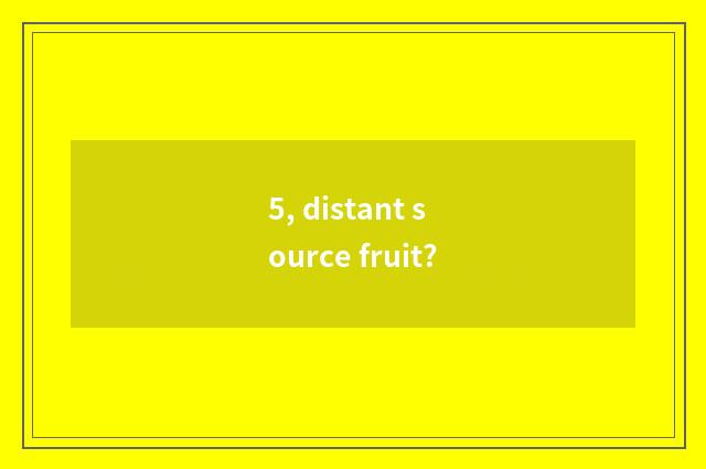 5, distant source fruit?