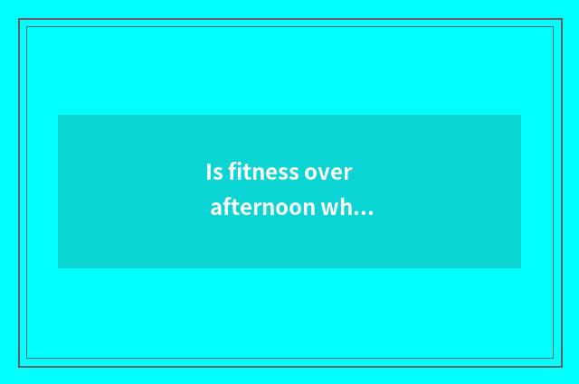Is fitness over afternoon what to decrease fat to eat?