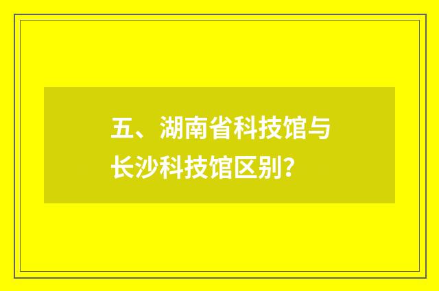 五、湖南省科技馆与长沙科技馆区别？