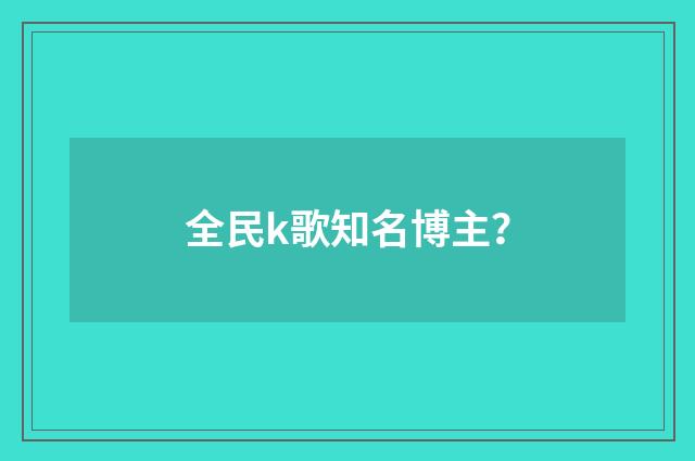 全民k歌知名博主?