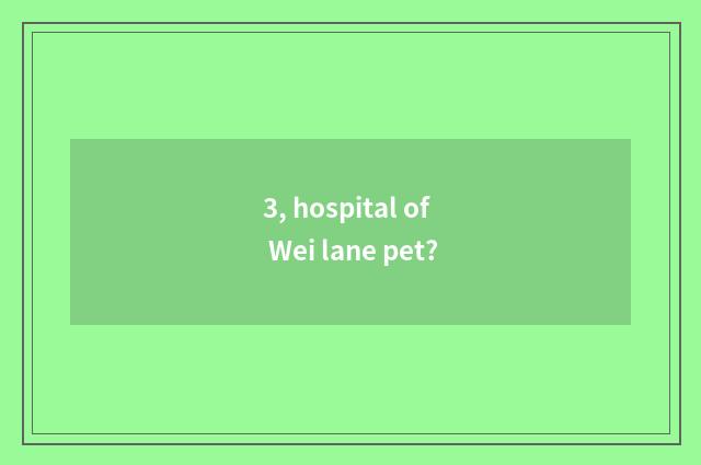 3, hospital of Wei lane pet?