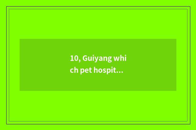 10, Guiyang which pet hospital is bit better? Guiyang which pet hospital is bit