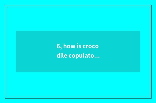 6, how is crocodile copulatory?
