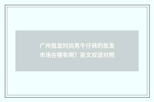 广州批发时尚男牛仔裤的批发市场在哪有啊？英文双语对照