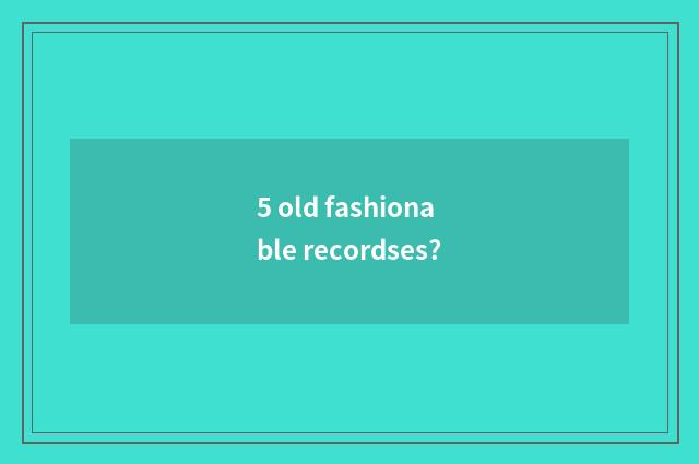 5 old fashionable recordses?
