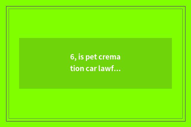 6, is pet cremation car lawful?