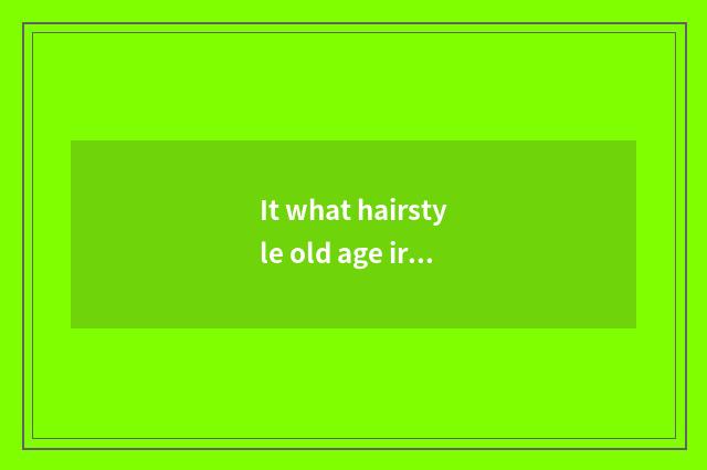 It what hairstyle old age irons in is good that what hairstyle old age irons in