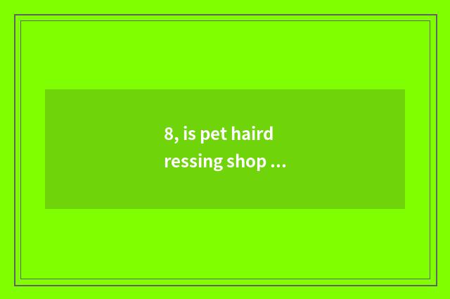 8, is pet hairdressing shop good leave?