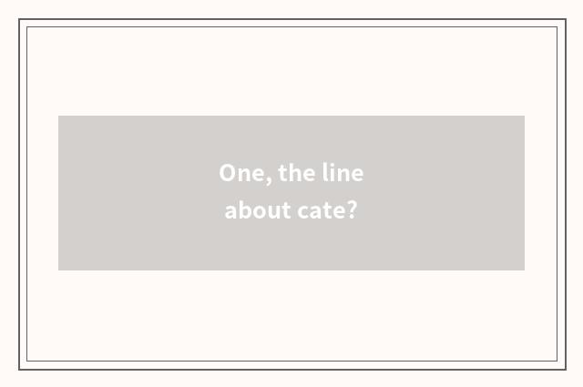 One, the line about cate?