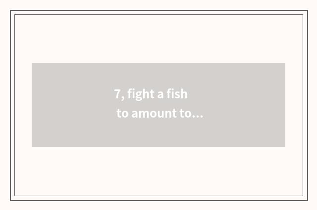 7, fight a fish to amount to a person to fish skill?