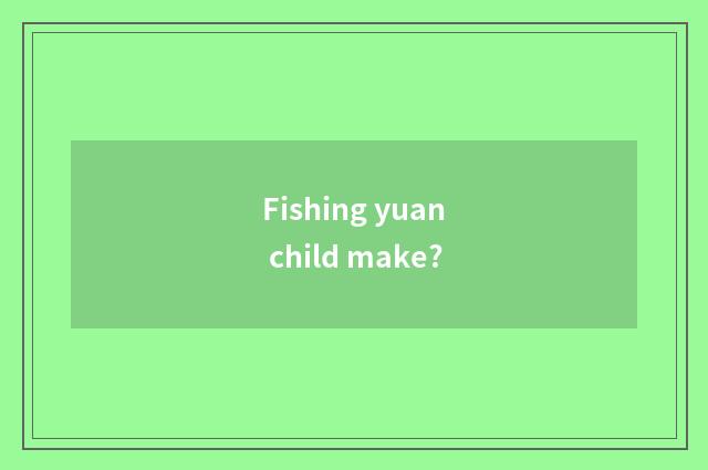 Fishing yuan child make?