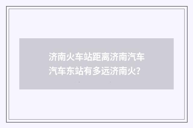 济南火车站距离济南汽车汽车东站有多远济南火?