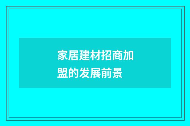 家居建材招商加盟的发展前景