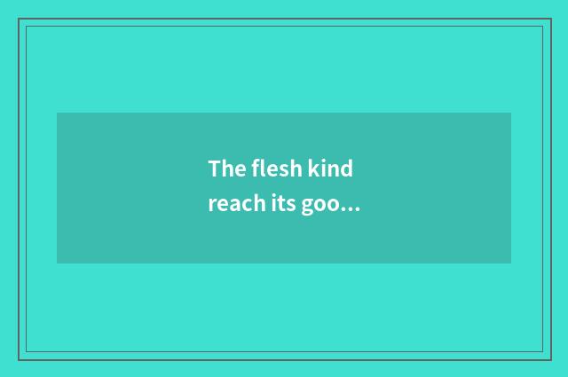 The flesh kind reach its goods
