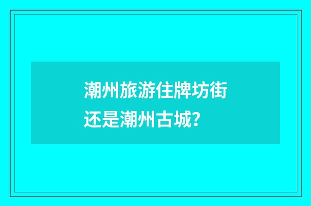 潮州旅游住牌坊街还是潮州古城？