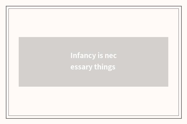 Infancy is necessary things