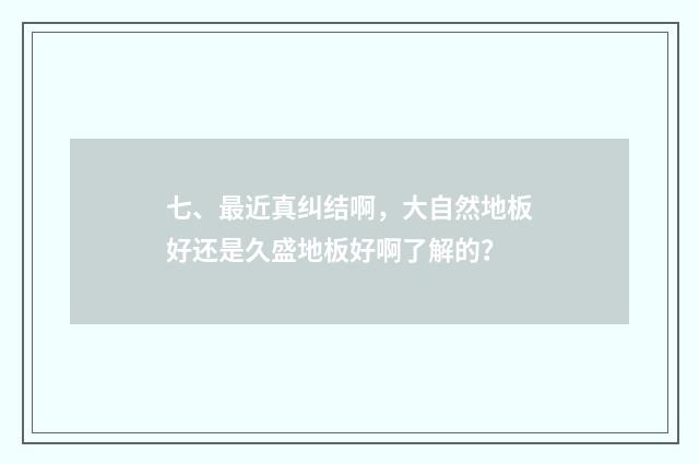 七、最近真纠结啊,大自然地板好还是久盛地板好啊了解的?
