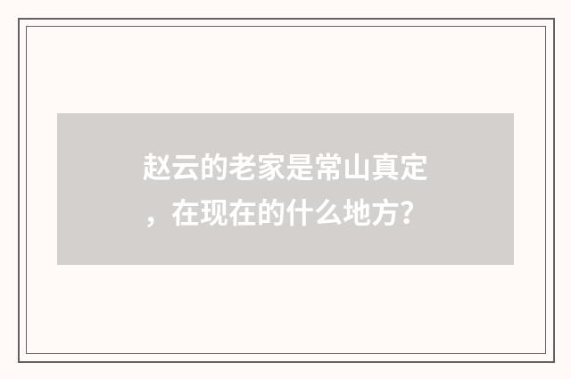 赵云的老家是常山真定,在现在的什么地方?