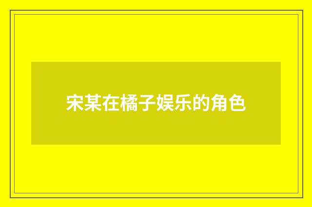 宋某在橘子娱乐的角色
