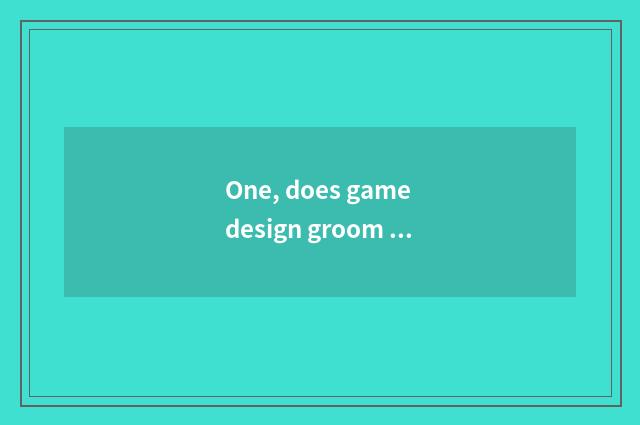 One, does game design groom orgnaization which good _ ?