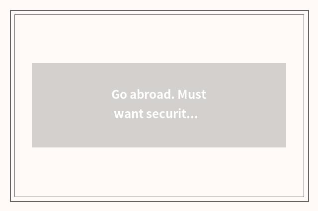 Go abroad. Must want security? Perhaps assure company?