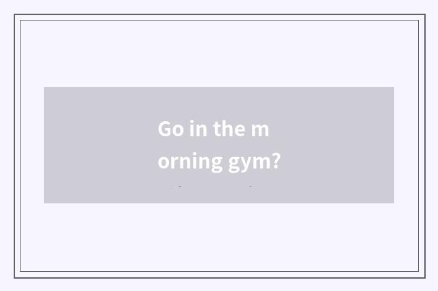 Go in the morning gym?