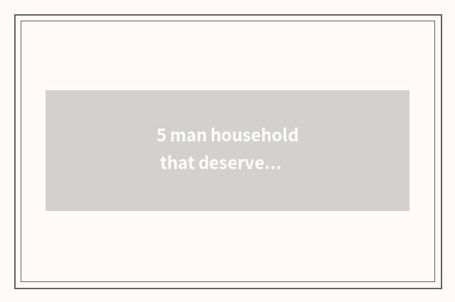 5 man household that deserve attention take a brand