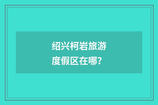 绍兴柯岩旅游度假区在哪？