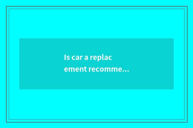 Is car a replacement recommended?